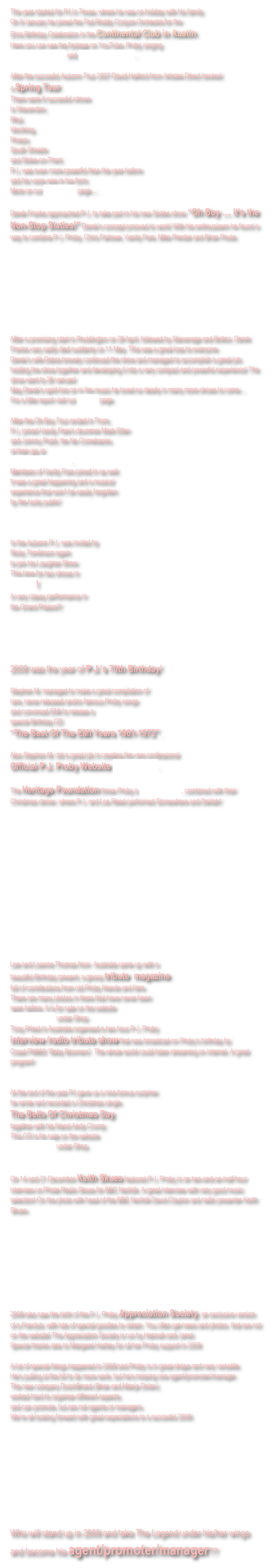 The year started for PJ in Texas, where he was on holiday with his family. 
On 8 January he joined the Ted Roddy Conjure Orchestra for the 
Elvis Birthday Celebration in the Continental Club in Austin. 
Here you can see the footage on YouTube, Proby singing 
That’s Allright Mama and Don’t Leave Me Now.

After the succesful Autumn Tour 2007 David Halford from Artistes Direct booked 
a Spring Tour. 
There were 6 succesful shows
in Wavendon, 
Rhyl, 
Worthing, 
Powys, 
South Shields 
and Stoke-on-Trent. 
P.J. was even more powerful than the year before 
and his voice was in top form. 
More on our Spring Tour page....

Derek Franks approached P.J. to take part in his new Sixties show “Oh Boy .... It’s the Non-Stop Sixties!” Derek’s concept prooved to work! With his enthousiasm he found a way to combine P.J. Proby, Chris Farlowe, Vanity Fare, Mike Pender and Brian Poole. 









After a promising start in Pocklington on 29 April, followed by Stevenage and Bolton, Derek Franks very sadly died suddenly on 11 May. This was a great loss to everyone. 
Derek’s wife Debra bravely continued the show and managed to accomplish a great job, holding the show together and developing it into a very compact and powerful experience! The show went to 26 venues!
May Derek’s spirit live on in the music he loved so dearly in many more shows to come...
For a little report visit our Oh Boy page.

After the Oh Boy Tour ended in Truro, 
P.J. joined Vanity Fare’s drummer Mark Ellen 
and Johnny Podd, the No Comebacks, 
at their gig at 
The Spirit Of The West. 
Members of Vanity Fare joined in as well.  
It was a great happening and a musical 
experience that won’t be easily forgotten 
by the lucky public!



In the Autumn P.J. was invited by 
Ricky Tomlinson again 
to join his Laughter Show. 
This time for two shows in 
Benidorm!
A very classy performance in 
the Grand Palace!!!





2008 was the year of P.J.’s 70th Birthday! 

Stephen M. managed to make a great compilation of 
rare, never released and/or famous Proby songs 
and convinced EMI to release a 
special Birthday CD 
“The Best Of The EMI Years 1961-1972”. 

Also Stephen M. did a great job in creating the very professional 
Official P.J. Proby Website www.pjproby.net.

The Heritage Foundation threw Proby a Birthday Dinner, combined with their Christmas dinner, where P.J. and Les Reed performed Somewhere and Delilah! 















Lee and Leanne Thomas from  Australia came up with a 
beautiful Birthday present, a glossy tribute  magazine 
full of contributions from old Proby friends and fans. 
There are many photos in there that have never been 
seen before. It is for sale on the website 
www.pjproby.net under Shop.
Tony Priest in Australia organised a two hour P.J. Proby
interview /radio tribute show that was broadcast on Proby’s birthday by 
Coast FM963 “Baby Boomers”. The whole world could listen streaming on internet. A great program!


At the end of the year PJ gave us a nice bonus surprise: 
he wrote and recorded a Christmas single, 
The Bells Of Christmas Day, 
together with his friend Andy Crump. 
This CD is for sale on the website 
www.pjproby.net under Shop.


On 14 and 21 December Keith Skues featured P.J. Proby in an two-and-an-half hour interview on Pirate Radio Skues for BBC Norfolk. A great interview with very good music selection! On the photo with head of the BBC Norfolk David Clayton and radio presenter Keith Skues.









2008 also saw the birth of the P.J. Proby Appreciation Society, an exclusive version of a Fanclub, with lots of special goodies to obtain. You often get news and photos  that are not on the website! The Appreciation Society is run by Hannah and Janet. 
Special thanks also to Margaret Hartley for all her Proby support in 2008

A lot of special things happened in 2008 and Proby is in great shape and very versatile. 
He’s pulling at the bit to do more work, but he’s missing one agent/promoter/manager. 
The new company DutchBrand (Brian and Manja Dolan) 
worked hard to organise different aspects, 
and can promote, but are not agents or managers. 
We’re all looking forward with great expectations to a succesful 2009: 








Who will stand up in 2009 and take The Legend under his/her wings and become his agent/promoter/manager??