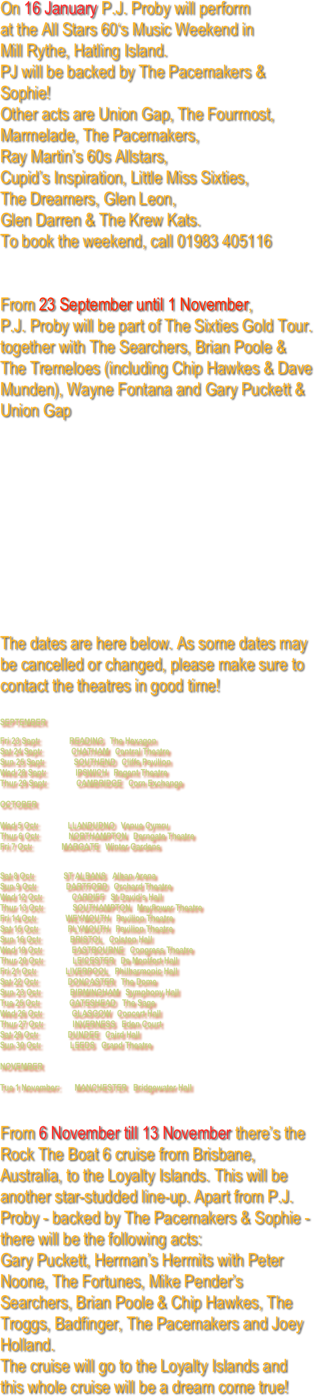 On 16 January P.J. Proby will perform 
at the All Stars 60‘s Music Weekend in 
Mill Rythe, Hatling Island.  
PJ will be backed by The Pacemakers & Sophie!
Other acts are Union Gap, The Fourmost, Marmelade, The Pacemakers, 
Ray Martin’s 60s Allstars, 
Cupid’s Inspiration, Little Miss Sixties,
The Dreamers, Glen Leon, 
Glen Darren & The Krew Kats.
To book the weekend, call 01983 405116


From 23 September until 1 November, 
P.J. Proby will be part of The Sixties Gold Tour.
together with The Searchers, Brian Poole & The Tremeloes (including Chip Hawkes & Dave Munden), Wayne Fontana and Gary Puckett & Union Gap










The dates are here below. As some dates may be cancelled or changed, please make sure to contact the theatres in good time!

SEPTEMBER 
Fri 23 Sept:        READING  The Hexagon Sat 24 Sept:        CHATHAM  Central Theatre Sun 25 Sept:        SOUTHEND  Cliffs Pavilion Wed 28 Sept:        IPSWICH  Regent Theatre Thur 29 Sept:        CAMBRIDGE  Corn Exchange  OCTOBER  Wed 5 Oct:        LLANDUDNO  Venue Cymru Thur 6 Oct:        NORTHAMPTON  Derngate Theatre Fri 7 Oct:        MARGATE  Winter Gardens

Sat 8 Oct:        ST ALBANS  Alban Arena Sun 9 Oct:        DARTFORD  Orchard Theatre Wed 12 Oct:        CARDIFF  St David’s Hall Thur 13 Oct:        SOUTHAMPTON  Mayflower Theatre Fri 14 Oct:        WEYMOUTH  Pavilion Theatre Sat 15 Oct:        PLYMOUTH  Pavilion Theatre Sun 16 Oct:        BRISTOL  Colston Hall Wed 19 Oct:        EASTBOURNE  Congress Theatre Thur 20 Oct:        LEICESTER  De Montfort Hall Fri 21 Oct:        LIVERPOOL  Philharmonic Hall Sat 22 Oct:        DONCASTER  The Dome Sun 23 Oct:        BIRMINGHAM  Symphony Hall Tue 25 Oct:        GATESHEAD  The Sage Wed 26 Oct:        GLASGOW  Concert Hall Thur 27 Oct:        INVERNESS  Eden Court Sat 29 Oct:        DUNDEE  Caird Hall Sun 30 Oct:        LEEDS  Grand Theatre  NOVEMBER  Tue 1 November:    MANCHESTER  Bridgewater Hall

From 6 November till 13 November there’s the Rock The Boat 6 cruise from Brisbane, Australia, to the Loyalty Islands. This will be another star-studded line-up. Apart from P.J. Proby - backed by The Pacemakers & Sophie - there will be the following acts:
Gary Puckett, Herman’s Hermits with Peter Noone, The Fortunes, Mike Pender’s Searchers, Brian Poole & Chip Hawkes, The Troggs, Badfinger, The Pacemakers and Joey Holland. 
The cruise will go to the Loyalty Islands and this whole cruise will be a dream come true!










