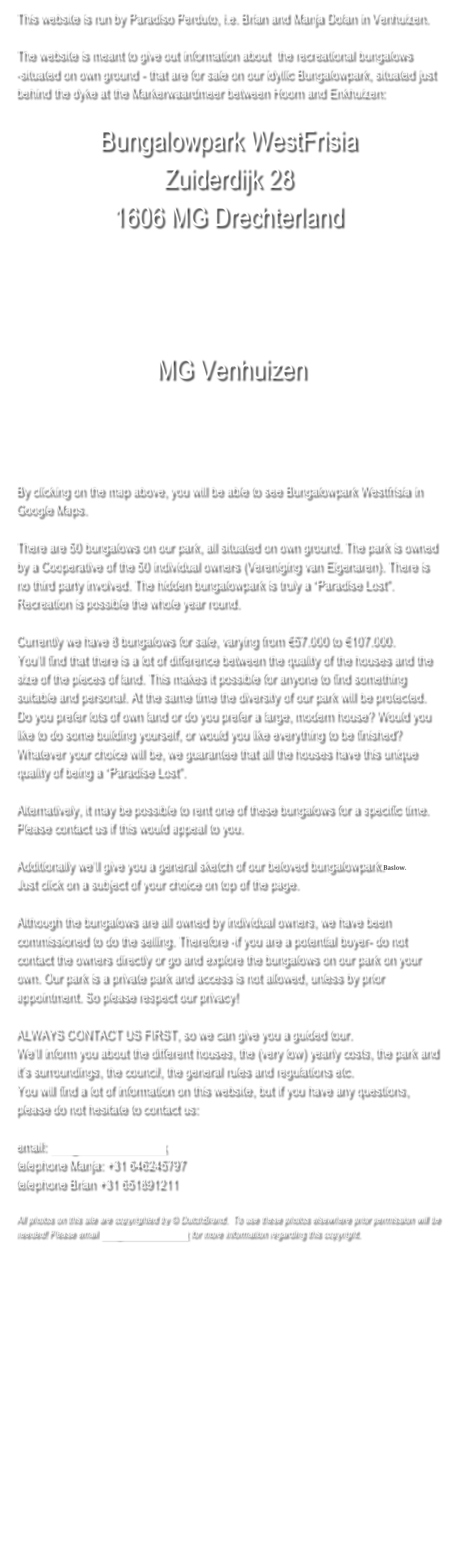 This website is run by Paradiso Perduto, i.e. Brian and Manja Dolan in Venhuizen. 

The website is meant to give out information about  the recreational bungalows 
-situated on own ground - that are for sale on our idyllic Bungalowpark, situated just behind the dyke at the Markerwaardmeer between Hoorn and Enkhuizen:

Bungalowpark WestFrisia 
Zuiderdijk 28 
1606 MG Drechterland



 MG Venhuizen 





By clicking on the map above, you will be able to see Bungalowpark Westfrisia in Google Maps.

There are 50 bungalows on our park, all situated on own ground. The park is owned by a Cooperative of the 50 individual owners (Vereniging van Eigenaren). There is no third party involved. The hidden bungalowpark is truly a “Paradise Lost”.  Recreation is possible the whole year round.  

Currently we have 8 bungalows for sale, varying from €57.000 to €107.000. 
You’ll find that there is a lot of difference between the quality of the houses and the size of the pieces of land. This makes it possible for anyone to find something suitable and personal. At the same time the diversity of our park will be protected. Do you prefer lots of own land or do you prefer a large, modern house? Would you like to do some building yourself, or would you like everything to be finished?  Whatever your choice will be, we guarantee that all the houses have this unique quality of being a “Paradise Lost”. 

Alternatively, it may be possible to rent one of these bungalows for a specific time. Please contact us if this would appeal to you.

Additionally we’ll give you a general sketch of our beloved bungalowpark.Baslow. 
Just click on a subject of your choice on top of the page.

Although the bungalows are all owned by individual owners, we have been commissioned to do the selling. Therefore -if you are a potential buyer- do not contact the owners directly or go and explore the bungalows on our park on your own. Our park is a private park and access is not allowed, unless by prior appointment. So please respect our privacy!

ALWAYS CONTACT US FIRST, so we can give you a guided tour. 
We’ll inform you about the different houses, the (very low) yearly costs, the park and it’s surroundings, the council, the general rules and regulations etc.
You will find a lot of information on this website, but if you have any questions, please do not hesitate to contact us:

email: info@dutchbrand.co.uk
telephone Manja: +31 646245797
telephone Brian +31 651891211

All photos on this site are copyrighted by © DutchBrand.  To use these photos elsewhere prior permission will be needed! Please email info@dutchbrand.co.uk for more information regarding this copyright.











 




