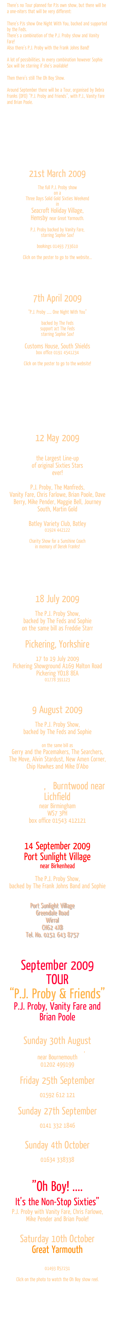 There’s no Tour planned for PJs own show, but there will be a one-niters that will be very different: 

There’s PJs show One Night With You, backed and supported by the Feds.
There’s a combination of the P.J. Proby show and Vanity Fare!
Also there’s P.J. Proby with the Frank Johns Band!

A lot of possibilities. In every combination however Sophie Sax will be starring if she’s available!

Then there’s still The Oh Boy Show. 

Around September there will be a Tour, organised by Debra Franks (DFO) “P.J. Proby and Friends”, with P.J., Vanity Fare and Brian Poole. 











21st March 2009 

The full P.J. Proby show 
on a 
Three Days Solid Gold Sixties Weekend 
in 
Seacroft Holiday Village, 
Hemsby near Great Yarmouth. 

P.J. Proby backed by Vanity Fare,
starring Sophie Sax!

bookings 01493 733610

Click on the poster to go to the website...





7th April 2009 

“P.J. Proby ..... One Night With You”

backed by The Feds
support act The Feds 
starring Sophie Sax!

Customs House, South Shields
box office 0191 4541234

Click on the poster to go to the website!












12 May 2009


the Largest Line-up 
of original Sixties Stars 
ever!

P.J. Proby, The Manfreds, 
Vanity Fare, Chris Farlowe, Brian Poole, Dave Berry, Mike Pender, Maggie Bell, Journey South, Martin Gold

Batley Variety Club, Batley
01924 442122

Charity Show for a Sunshine Coach 
in memory of Derek Franks!








18 July 2009

The P.J. Proby Show, 
backed by The Feds and Sophie
on the same bill as Freddie Starr

Pickering, Yorkshire
Northern Motorcaravan Show 
17 to 19 July 2009
Pickering Showground A169 Malton Road Pickering YO18 8EA
01778 391123




9 August 2009

The P.J. Proby Show, 
backed by The Feds and Sophie

on the same bill as 
Gerry and the Pacemakers, The Searchers,  The Move, Alvin Stardust, New Amen Corner,  Chip Hawkes and Mike D'Abo

60s Summer Festival
The Bowl, Burntwood,   Burntwood near Lichfield
near Birmingham
WS7 3PH
box office 01543 412121



14 September 2009
Port Sunlight Village 
near Birkenhead

The P.J. Proby Show, 
backed by The Frank Johns Band and Sophie

Gladstone Theatre
Port Sunlight Village
Greendale Road
Wirral
CH62 4XB
Tel. No. 0151 643 8757
(tickets available from 3 August)


September 2009
TOUR
“P.J. Proby & Friends”
P.J. Proby, Vanity Fare and Brian Poole


Sunday 30th August      
 The Regent Centre, Christchurch, 
near Bournemouth
01202 499199
Friday 25th September    
Rothes Hall, Glenrothes
01592 612 121
Sunday 27th September    
Pavilion Theatre, Glasgow
0141 332 1846 

Sunday 4th October    
Central Theatre, Chatham
01634 338338 


”Oh Boy! .... 
It’s the Non-Stop Sixties” 
P.J. Proby with Vanity Fare, Chris Farlowe, Mike Pender and Brian Poole!


Saturday 10th October 
Great Yarmouth
Vauxhall Holiday Park
Gold October Weekenders
01493 857231

Click on the photo to watch the Oh Boy show reel.

